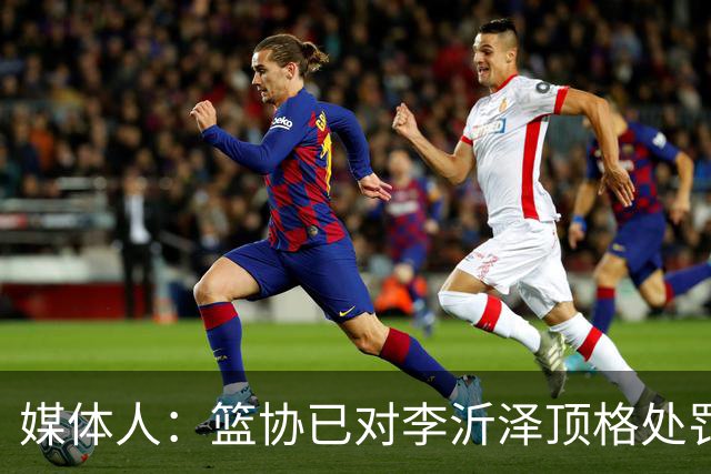 媒体人：篮协已对李沂泽顶格处罚 伪造身份证涉嫌违法